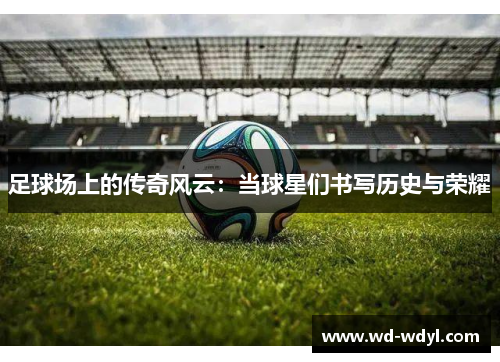 足球场上的传奇风云：当球星们书写历史与荣耀