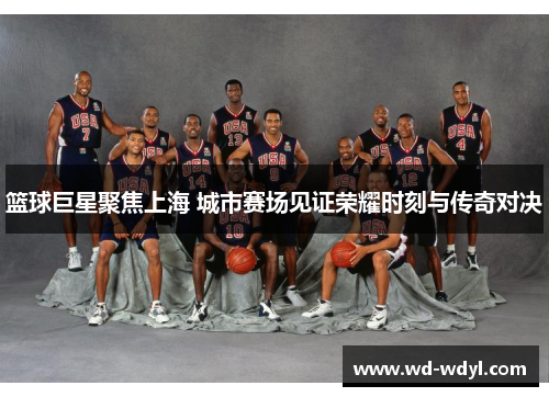 篮球巨星聚焦上海 城市赛场见证荣耀时刻与传奇对决